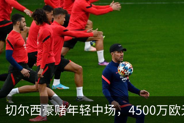 切尔西豪赌年轻中场，4500万欧元交易有待检验